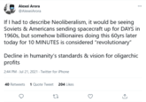 Alexei Arora ... @AlexeiArora If I had to describe Neoliberalism, it would be seeing Soviets & Americans sending spacecraft up for DAYS in 1960s, but somehow billionaires doing this 60yrs later today for 10 MINUTES is considered "revolutionary" Decline in humanity's standards & vision for oligarchic profits 2:44 PM - Jul 21, 2021 - Twitter for iPhone 40 Retweets 1 Quote Tweet 204 Likes