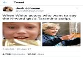 Tweet Josh Johnson @JoshtheSandwich Tahtha When White actors who want to say the N-word get a Tarantino script. 7:43 AM · 20 Jun 17 4,798 Retweets 12.3K Likes >