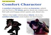 TOP DEFINITION Comfort Character A comfort character is when a character, which can be from a Tv show, game, book etc makes you feel safe and happy when upset, sad, down etc. "When I feel sad, I think about Mario. He is my comfort character and makes me feel happy."
