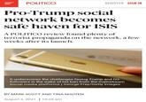 POLITICO REGISTER SIGN IN Pro-Trump social network becomes safe haven for ISIS A POLITICO review found plenty of terrorist propaganda on the network, a few weeks after its launch. Tho hone It underscores the challenges facing Trump and his followers in the wake of his ban from the mainstream social media platforms | George Frey/Getty Images BY MARK SCOTT AND TINA NGUYEN August 2, 2021 | 10:28 am