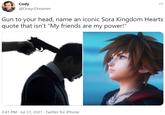Cody @DoxycDreamer Gun to your head, name an iconic Sora Kingdom Hearts quote that isn't "My friends are my power!" 2:41 PM · Jul 31, 2021 · Twitter for iPhone