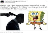 Perfectly Cut SpongeBob Moments @CutSpongebob Gun to your head, name an iconic SpongeBob quote that isn't "I'm Ready!" Or "Good morning world, and all who inhabit it!" do you survive? 4:09 PM · Jul 31, 2021 · Twitter for iPhone