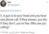 Jam @JuicedUpJam Replying to @JuicedUpJam 5. A gun is to your head and you have one phone call. If they answer, you die. If they don't, you're free. Who are you calling? 11:57 PM · Jun 29, 2016 · Twitter for iPhone