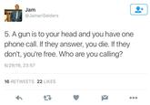 Jam @JamariSelders 5. A gun is to your head and you have one phone call. If they answer, you die. If they don't, you're free. Who are you calling? 6/29/16, 23:57 16 RETWEETS 22 LIKES