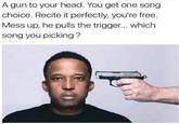 A gun to your head. You get one song choice. Recite it perfectly, you're free. Mess up, he pulls the trigger... which song you picking ?