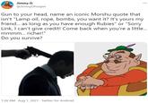 Jimmy D. @JimmyDPooper ... Gun to your head, name an iconic Morshu quote that isn't "Lamp oil, rope, bombs, you want it? It's yours my friend. as long as you have enough Rubies" or "Sorry Link, I can't give credit! Come back when you're a little.. mmmm... richer!" Do you survive? 1:28 AM · Aug 1, 2021 - Twitter for Android