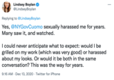Lindsey Boylan O @LindseyBoylan ... Replying to @LindseyBoylan Yes, @NYGovCuomo sexually harassed me for years. Many saw it, and watched. I could never anticipate what to expect: would I be grilled on my work (which was very good) or harassed about my looks. Or would it be both in the same conversation? This was the way for years. 9:16 AM · Dec 13, 2020 · Twitter for iPhone
