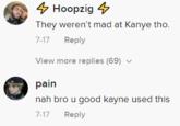 4 Hoopzig 4 They weren't mad at Kanye tho. 7-17 Reply View more replies (69) v pain nah bro u good kayne used this 7-17 Reply