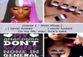 [Verse 1- Nicki Minaj:] I never f----- O, I never f----- On my life, man, f---'s sake OMY ANACONDA DON'T WANT ΝΟNE IN GENERAL