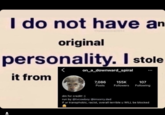 I do not have an original personality. I stole on_a_downward_spiral it from 7,086 155K 107 Posts Followers Following dm for credit! :) run by @tvcowboy @imsorry.dad if ur transphobic, racist, overall terrible u WILL be blocked