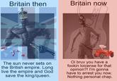 Britain then Britain now The sun never sets on the British empire. Long live the empire and God save the king/queen. Oi bruv you have a fookin loicense for that opinion?! I'm gonna have to arrest you now. Nothing personal chap.