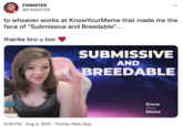FINN5TER ... @F1NN5TER to whoever works at KnowYourMeme that made me the face of "Submissive and Breedable"... thanks bro u too SUBMISSIVE AND BREEDABLE Know Your Meme 5:26 PM · Aug 4, 2021 · Twitter Web App