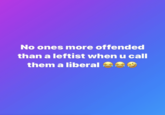 No ones more offended than a leftist when u call them a liberal e