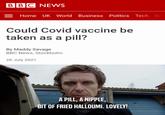 Sounds Like An Evening BBC NEWS Home UK World Business Politics Tech Sci Could Covid vaccine be taken as a pill? By Maddy Savage BBC News, Stockholm 26 July 2021 A PILL, A NIPPLE, BIT OF FRIED HALLOUMI. LOVELY!