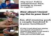 Hey bros! Fellow entrepreneur here, looking to invest in crypto! HUAWE How about I invest my fist in your face? Aw, did mommy pack a couple hundred K in your lunchbox? If I don't read about you wiping out a bunch of medical or student loan debts in one week's time, I will find you and make you eat that little suit.