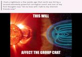 i had a nightmare a few weeks ago that earth was hit by a second extremely powerful carrington event and one of my first thoughts was "oh no how will i talk to my internet friends now" THIS WILL AFFECT THE GROUP CHAT