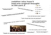 redditer who hasn't had one original thought in life part 2 Gold ... 79 Helpful "not my proudest fap" "source?" 75 Wholesome ... 76 S Silver .. 65 Hugz ... "task failed successfully" "not all heroes wear capes" "you must be fun at parties" "lord forgive me for what i'm about to do" "play stupid games, win stupid prizes" "i feel personally attacked" "i'm not crying, you're crying" "chonker" "kind stranger!" "faith in humanity restored"