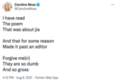 Caroline Moss ... @CarolineMoss I have read The poem That was about jia And that for some reason Made it past an editor Forgive me(n) They are so dumb And so gross 4:12 PM · Aug 6, 2021 · Twitter Web App
