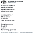 Bradley Greenburg @BGinCHI 論 I have eaten the poems that were in the icebox except for the one about Jia Tolentino forgive me but it was f------ gross 6:42 PM · Aug 6, 2021 · Twitter Web App