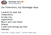 Garbage Ape O @GarbageApe Jia Tolentino, by Garbage Ape I want to ask Jia Tolentino to be my valentino But I am not that brave I will not bring up the slaves 4:20 PM · Aug 6, 2021 · Twitter Web App