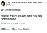 | TWEWY TWEWY TWEWY TWEWY TWEWY TWEWY zilly @ZillySqueaks ... gen z: (roasts millennials) millennials who have been doing that for years: haha right on little dudes 4:23 PM · Jun 14, 2020 · Twitter for Android 21.3K Retweets 596 Quote Tweets 128.1K Likes