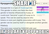 SHARE IF In: Xenogender, Musicagender, Aesti Kpopgende JMENTS (2) a SHARE Kpopgender is a type of musicagender. This gender is when one feels like their gender is heavily influenced by k-pop, or could even "become" a part of k-pop so to Fickthecistem The kpopgender flag by speak. This can be used by anyone who listens or even just slightly associates with k-pop. This gender can be used by itself or alongside another gender. History This term was coined by FANDOM wiki user IF.YOU ARE KPOPPHOBIC hel imiflinfcom