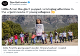 Time Out London ... TmeOut @TimeOutLondon LONDON Little Amal, the giant puppet, is bringing attention to the urgent needs of young refugees JEDBAT Little Amal the giant puppet's London itinerary has been revealed Join the nine-year-old refugee on her London adventure S timeout.com