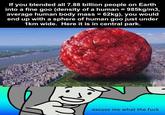 If you blended all 7.88 billion people on Earth into a fine goo (density of a human = 985kg/m3, average human body mass = 62kg), you would end up with a sphere of human goo just under 1km wide. Here it is in central park. excuse me what the f---