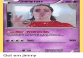 BASIC Jimmy here НP 200 Pake: POWER Wednesday If it is currently Wednesday in your timezone Jimmy's HP is 400 and Yell damage is Doubled *** Yell 200 ahhhhhhhhhhhhhhhhhhhhhhhhhhhhhhhhhhhhhhh weakness resistance O 40 The most powerful pokem on kmown to date. Rarely seen. Got em jimmy