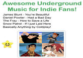 Awesome Underground Music for Indie Fans! James Blunt - You're Beautiful Daniel Powter - Had a Bad Day The Fray - How to Save a Life Snow Patrol - If I just Laid Here Basically Anything by Coldplay!