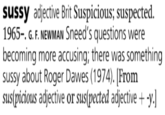 sussy adjective Brit Suspicious; suspected. 1965-. G. F. NEWMAN Sneed's questions were becoming more accusing; there was something sussy about Roger Dawes (1974). [From sus(picious adjective or sus(pected adjective + -y.]
