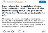 Posted in r/atheism - 7y Join So my daughter has watched Veggie Tales on Netflix. I didn't know until she started talking about "the god of the sky" and how "he made us and protects us". My mistake for not monitoring her viewing more closely. When questioned about it she said that she believe that veggie tales tells real stories but that other shows like My Little Pony is make believe. Any suggestions on ways to approach this? 4 117 142