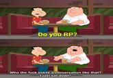Do you RP? 000 Who the f--- starts a conversation like that? O just sat down!