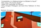 "Instability in Afghanistan is Biden's fault" "No way, Trump's fault" “Nah it's George W Bush" "You forget Reagan armed the Taliban in the 80s" British Empire: