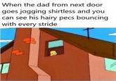 When the dad from next door goes jogging shirtless and you can see his hairy pecs bouncing with every stride /u/KingOfCranes