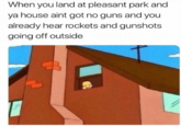 When you land at pleasant park and ya house aint got no guns and you already hear rockets and gunshots going off outside