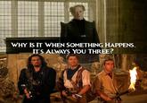 WHY IS IT WHEN SOMETHING HAPPENS,. IT'S ALWAYS YOU THREE?