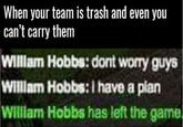 When your team is trash and even you can't carry them WIllam Hobbs: dont worry guys Willam Hobbs: I have a plan WIllam Hobbs has left the game.