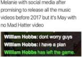 Melanie with social media after promising to release all the music videos before 2017 but it's May with no Mad Hatter video Wilam Hobbs: dont worry guys WIllam Hobbs: I have a plan Willam Hobbs has left the game.