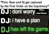 *Finn, Rose and DJ get captured by the First Order on the Supremacy* DJ: dont worry and Rose Finn DJ:I have a plan DJ has left the game.