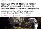 NEWS > FILM NEWS Kanye West thinks 'Star Wars' prequel trilogy is better than recent sequels West isn't a fan of "the corporate- made Disney Star Wars" films By Will Lavin 25th October 2020 r/Prequelmemes We weren't expecting special forces