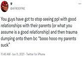 @AFRODIYKE You guys have got to stop seeing ppl with good relationships with their parents (or what you assume is a good relationship) and then trauma dumping onto them bc “booo hooo my parents suck" 11:46 AM - Jun 11, 2021 - Twitter for iPhone