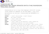 ash e ... @ashistired_ THIS IS SO SAPNAP MY MAN WHATS WITH THE RANDOM TRAUMA DUMP Transcription of a clip from Sapnap's 08/14/21 stream, "FIVE NIGHTS AT FREDDYS IN VR WITH KARL". Clip from @pissbarbie on Twitter. Transcribed by @DTEAMPOD on Twitter. SAPNAP I don't wanna play, I don't wanna- KARL You have to play. SAPNAP I don't have to do s---. KARL You have to play. I don't have to do anything I don't wanna do. SAPNAP KARL [laughing slightly] It's your stream! SAPNAP That's what my mom told me when I was little, 'Nick, you don't do anything you don't wanna do.' I don't wanna do this, how 'bout that? How 'bout that, Mom? I don't wanna do this B-------! F------ liar! My mom's a f------ liar, she lied to me! 10:36 PM · Aug 14, 2021 - Twitter Web App