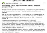 r/BewitchTheTaliban dumbest_bitch · 5h ... Do NOT face Allah alone when Astral projecting Today while astral projecting I summoned allah to try and weaken him so our hexing spells would work better. He is so f------ powerful. I'm not at a power level to do this alone. I barely escaped with my life and l'm spiritually injured to a great amount, but I think l'll make it. I can't imagine what he would do to a new, unsuspecting witch. I'm scared that I will have to face him again soon if I ever want to continue astral projecting. I'm currently burning healing incense and drawing spiritual energy from my crystals to try and heal as quickly as possible. Please be safe everyone. Allah is much stronger than I first imagined and we will have to do this together if we want to slay a god.