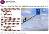 SweetTeaGod @SweetTeaGod1 This is how the 3rd jerma dollhouse stream will end Ryorid: Locomant01: Dancit Myling101: Cringels: 0000 Wesera 00000000 Fooge123: Dopsi C000000000 Buffmuffes: 0000 unJessplayin: 12:01 PM · Aug 21, 2021 · Twitter Web App