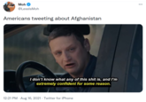 Moh @LesslsMoh Americans tweeting about Afghanistan I don't know what any of this s--- is, and I'm extremely confident for some reason. 12:21 PM · Aug 16, 2021 · Twitter for iPhone
