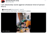 gaming disorder pawg @roun_sa_ville ... I am absolutely racist against whatever kind of person this is francis wolf @franciswolf · Aug 23 this is a person that thinks "touch grass" is ableist. Cc: Be sure to wash your disgusting gerblin hands! YO TikTok @ cedartnebarefoot 0:53 2M views
