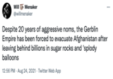 Will E Menaker @willmenaker ... Despite 20 years of aggressive noms, the Gerblin Empire has been forced to evacuate Afghanistan after leaving behind billions in sugar rocks and 'splody balloons 12:56 PM · Aug 24, 2021 · Twitter Web App