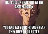 OKI PULL UP BRAP OUT AT THE ASSTER FARTY YOU AND ALL YOUR FRIENDS YEAH THEY LOVE TO GO POTTY