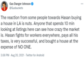 Gus Danger Johnson ... @Gusbuckets The reaction from some people towards Hasan buying a house in LA is nuts. Anyone that spends 10 min looking at listings here can see how crazy the market is. Hasan fights for workers everywhere, pays all his taxes, is very successful, and bought a house at the expense of NO ONE. 3:56 PM - Aug 20, 2021 - Twitter for Android
